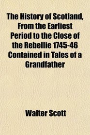 The History of Scotland, From the Earliest Period to the Close of the Rebellie 1745-46 Contained in Tales of a Grandfather