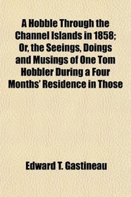 A Hobble Through the Channel Islands in 1858; Or, the Seeings, Doings and Musings of One Tom Hobbler During a Four Months' Residence in Those