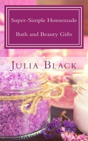 Super-Simple Homemade Bath and Beauty Gifts: Easy, High Quality, Long-Lasting Products Made with Natural Ingredients
