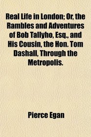 Real Life in London; Or, the Rambles and Adventures of Bob Tallyho, Esq., and His Cousin, the Hon. Tom Dashall, Through the Metropolis.