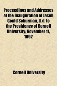 Proceedings and Addresses at the Inauguration of Jacob Gould Schurman, Ll.d. to the Presidency of Cornell University; November 11, 1892
