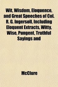 Wit, Wisdom, Eloquence, and Great Speeches of Col. R. G. Ingersoll, Including Eloquent Extracts, Witty, Wise, Pungent, Truthful Sayings and
