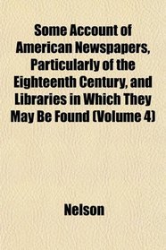 Some Account of American Newspapers, Particularly of the Eighteenth Century, and Libraries in Which They May Be Found (Volume 4)