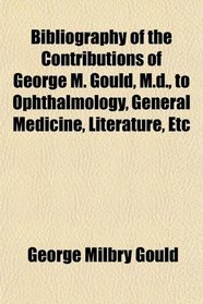 Bibliography of the Contributions of George M. Gould, M.d., to Ophthalmology, General Medicine, Literature, Etc