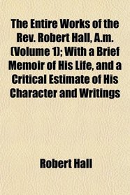 The Entire Works of the Rev. Robert Hall, A.m. (Volume 1); With a Brief Memoir of His Life, and a Critical Estimate of His Character and Writings
