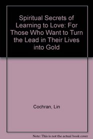 Spiritual Secrets of Learning to Love: For Those Who Want to Turn the Lead in Their Lives into Gold