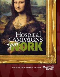 Hospital Campaigns That Work: Featuring the Winners of the 2008 Healthleaders Media Marketing Awards