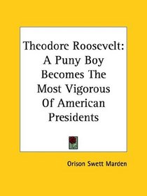 Theodore Roosevelt: A Puny Boy Becomes The Most Vigorous Of American Presidents