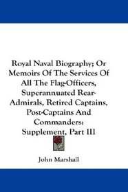 Royal Naval Biography; Or Memoirs Of The Services Of All The Flag-Officers, Superannuated Rear-Admirals, Retired Captains, Post-Captains And Commanders: Supplement, Part III