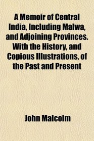 A Memoir of Central India, Including Malwa, and Adjoining Provinces. With the History, and Copious Illustrations, of the Past and Present