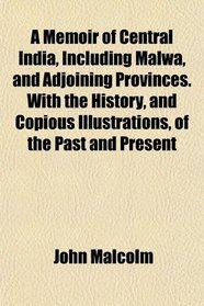A Memoir of Central India, Including Malwa, and Adjoining Provinces. With the History, and Copious Illustrations, of the Past and Present