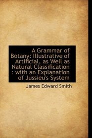 A Grammar of Botany: Illustrative of Artificial, as Well as Natural Classification : with an Explana