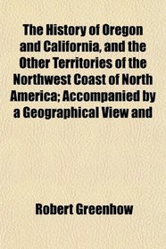 The History of Oregon and California, and the Other Territories of the Northwest Coast of North America; Accompanied by a Geographical View and