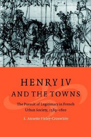 Henry IV and the Towns: The Pursuit of Legitimacy in French Urban Society, 1589-1610 (Cambridge Studies in Early Modern History)