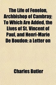 The Life of Fenelon, Archbishop of Cambray; To Which Are Added, the Lives of St. Vincent of Paul, and Henri-Marie De Boudon: a Letter on