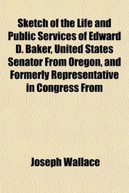 Sketch of the Life and Public Services of Edward D. Baker, United States Senator From Oregon, and Formerly Representative in Congress From