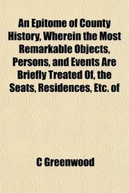 An Epitome of County History, Wherein the Most Remarkable Objects, Persons, and Events Are Briefly Treated Of, the Seats, Residences, Etc. of