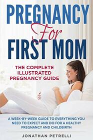 PREGNANCY FOR FIRST MOM: The Complete Illustrated Pregnancy Guide: A Week-by-Week Guide to Everything You Need To Expect and Do for a Healthy Pregnancy and Childbirth