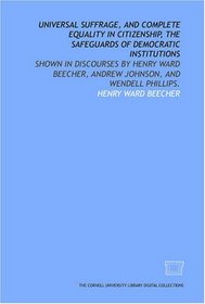 Universal suffrage, and complete equality in citizenship, the safeguards of democratic institutions: shown in discourses by Henry Ward Beecher, Andrew Johnson, and Wendell Phillips.