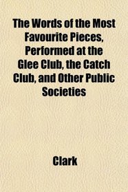 The Words of the Most Favourite Pieces, Performed at the Glee Club, the Catch Club, and Other Public Societies