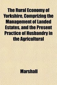The Rural Economy of Yorkshire, Comprizing the Management of Landed Estates, and the Present Practice of Husbandry in the Agricultural