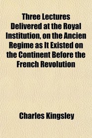 Three Lectures Delivered at the Royal Institution, on the Ancien Rgime as It Existed on the Continent Before the French Revolution