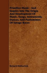 Primitive Music - And Inquiry Into The Origin And Development Of Music, Songs, Instruments, Dances, And Pantomimes Of Savage Races