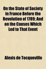 On the State of Society in France Before the Revolution of 1789; And on the Causes Which Led to That Event