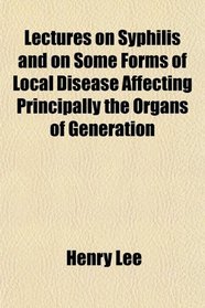 Lectures on Syphilis and on Some Forms of Local Disease Affecting Principally the Organs of Generation