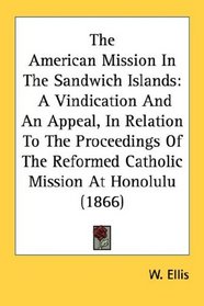 The American Mission In The Sandwich Islands: A Vindication And An Appeal, In Relation To The Proceedings Of The Reformed Catholic Mission At Honolulu (1866)