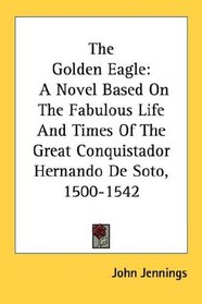 The Golden Eagle: A Novel Based On The Fabulous Life And Times Of The Great Conquistador Hernando De Soto, 1500-1542