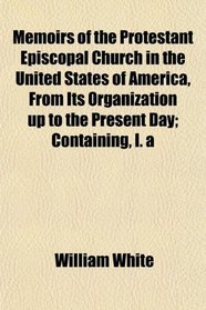 Memoirs of the Protestant Episcopal Church in the United States of America, From Its Organization up to the Present Day; Containing, I. a