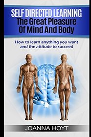 Self Directed Learning The Pleasure of Mind and Body: How to learn anything you want and the attitude to succeed