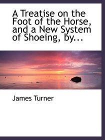 A Treatise on the Foot of the Horse, and a  New System of Shoeing, by...