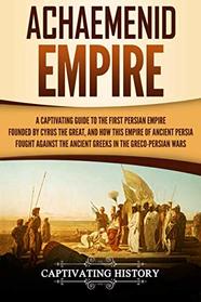 Achaemenid Empire: A Captivating Guide to the First Persian Empire Founded by Cyrus the Great, and How This Empire of Ancient Persia Fought Against the Ancient Greeks in the Greco-Persian Wars
