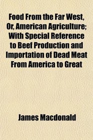 Food From the Far West, Or, American Agriculture; With Special Reference to Beef Production and Importation of Dead Meat From America to Great