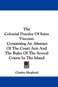 The Colonial Practice Of Saint Vincent: Containing An Abstract Of The Court Acts And The Rules Of The Several Courts In The Island