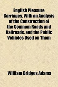 English Pleasure Carriages. With an Analysis of the Construction of the Common Roads and Railroads, and the Public Vehicles Used on Them