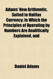 Adams' New Arithmetic, Suited to Halifax Currency; In Which the Principles of Operating by Numbers Are Analitically Explained, and