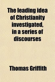 The leading idea of Christianity investigated, in a series of discourses