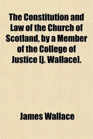 The Constitution and Law of the Church of Scotland, by a Member of the College of Justice [j. Wallace].