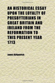 An Historical Essay Upon the Loyalty of Presbyterians in Great Britain and Ireland From the Reformation to This Present Year 1713; Wherein