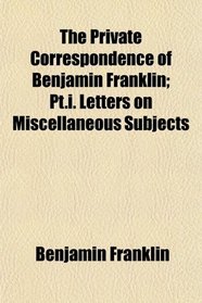 The Private Correspondence of Benjamin Franklin; Pt.i. Letters on Miscellaneous Subjects