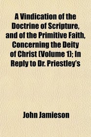 A Vindication of the Doctrine of Scripture, and of the Primitive Faith, Concerning the Deity of Christ (Volume 1); In Reply to Dr. Priestley's