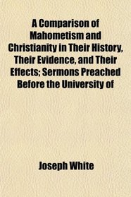 A Comparison of Mahometism and Christianity in Their History, Their Evidence, and Their Effects; Sermons Preached Before the University of