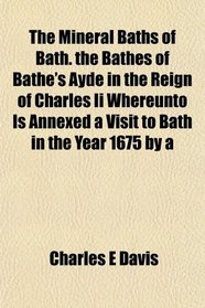 The Mineral Baths of Bath. the Bathes of Bathe's Ayde in the Reign of Charles Ii Whereunto Is Annexed a Visit to Bath in the Year 1675 by a