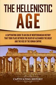 The Hellenistic Age: A Captivating Guide to an Era of Mediterranean History That Took Place Between the Death of Alexander the Great and the Rise of the Roman Empire