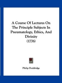A Course Of Lectures On The Principle Subjects In Pneumatology, Ethics, And Divinity (1776)