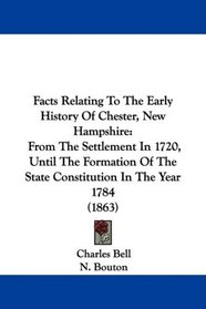 Facts Relating To The Early History Of Chester, New Hampshire: From The Settlement In 1720, Until The Formation Of The State Constitution In The Year 1784 (1863)
