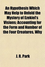 An Hypothesis Which May Help to Unfold the Mystery of Ezekiel's Visions; Accounting for the Form and Number of the Four Creatures, Why